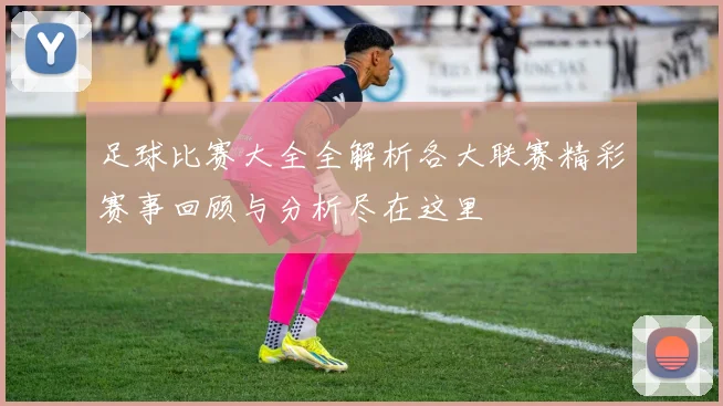 足球比赛大全全解析各大联赛精彩赛事回顾与分析尽在这里