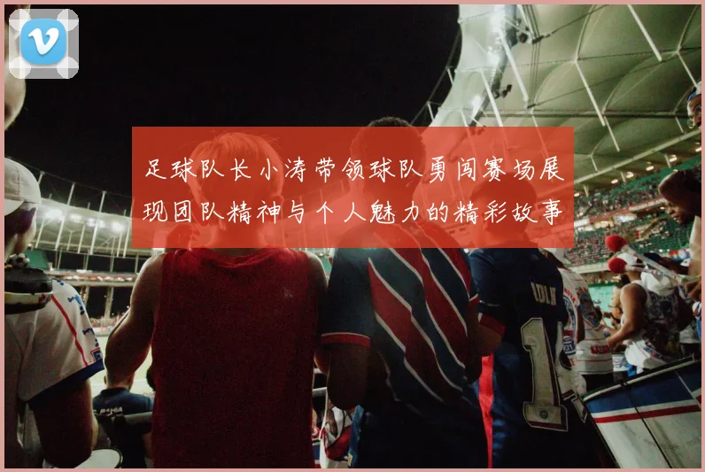 足球队长小涛带领球队勇闯赛场展现团队精神与个人魅力的精彩故事