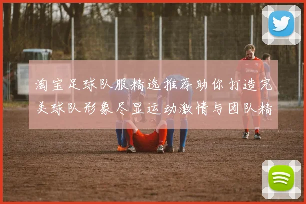 淘宝足球队服精选推荐助你打造完美球队形象尽显运动激情与团队精神