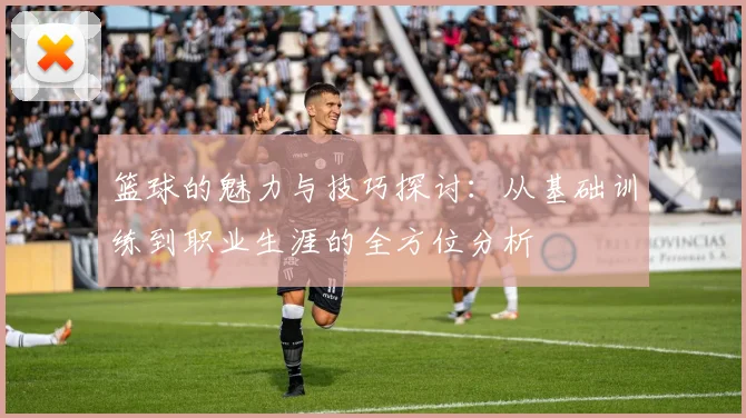 篮球的魅力与技巧探讨：从基础训练到职业生涯的全方位分析